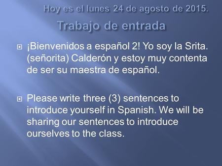  ¡Bienvenidos a español 2! Yo soy la Srita. (señorita) Calderón y estoy muy contenta de ser su maestra de español.  Please write three (3) sentences.