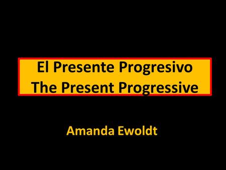 El Presente Progresivo The Present Progressive Amanda Ewoldt.