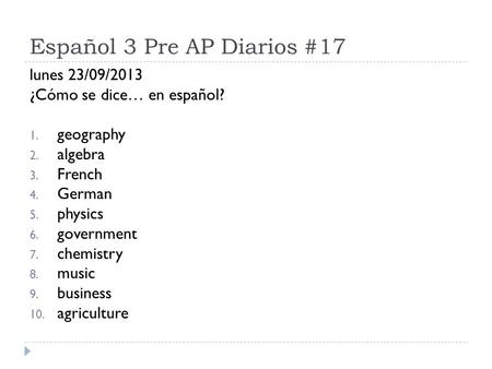 Español 3 Pre AP Diarios #17 lunes 23/09/2013 ¿Cómo se dice… en español? 1. geography 2. algebra 3. French 4. German 5. physics 6. government 7. chemistry.