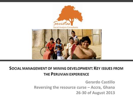 S OCIAL MANAGEMENT OF MINING DEVELOPMENT : K EY ISSUES FROM THE P ERUVIAN EXPERIENCE Gerardo Castillo Reversing the resource curse – Accra, Ghana 26-30.