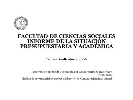 FACULTAD DE CIENCIAS SOCIALES INFORME DE LA SITUACIÓN PRESUPUESTARIA Y ACADÉMICA Datos actualizados a 2006 Información producida y preparada por las Secretarías.