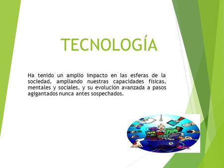 TECNOLOGÍA Ha tenido un amplio impacto en las esferas de la sociedad, ampliando nuestras capacidades físicas, mentales y sociales, y su evolución avanzada.