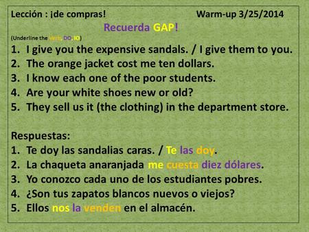 Lección : ¡de compras! Warm-up 3/25/2014 Recuerda GAP! (Underline the Verb, DO, IO) 1.I give you the expensive sandals. / I give them to you. 2.The orange.