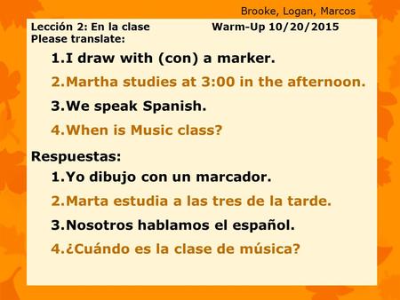 Lección 2: En la clase Warm-Up 10/20/2015 Please translate: 1.I draw with (con) a marker. 2.Martha studies at 3:00 in the afternoon. 3.We speak Spanish.