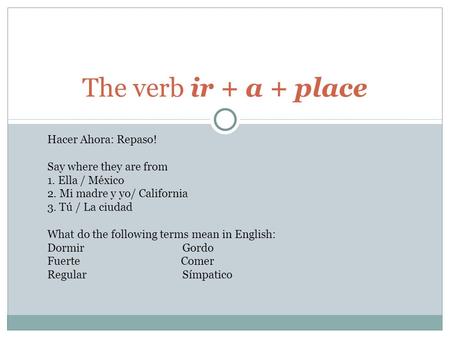 The verb ir + a + place Hacer Ahora: Repaso! Say where they are from 1. Ella / México 2. Mi madre y yo/ California 3. Tú / La ciudad What do the following.