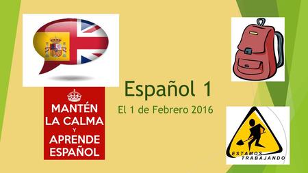 Español 1 El 1 de Febrero 2016. Bienvenida al segundo semestre de ESPAÑOL 1 La AGENDA de HOY  NUEVAS SILLAS Y COMPAÑERAS  REPASO DEL EXAMEN FINAL DE.