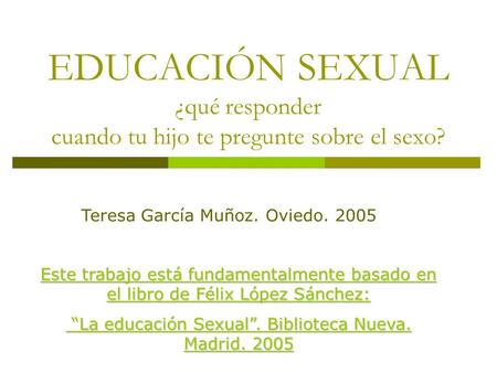 EDUCACIÓN SEXUAL ¿qué responder cuando tu hijo te pregunte sobre el sexo? Teresa García Muñoz. Oviedo. 2005 Este trabajo está fundamentalmente basado en.