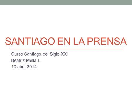 SANTIAGO EN LA PRENSA Curso Santiago del Siglo XXI Beatriz Mella L. 10 abril 2014.