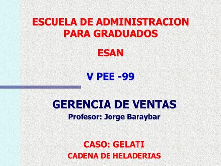 ESCUELA DE ADMINISTRACION PARA GRADUADOS ESAN V PEE -99 GERENCIA DE VENTAS Profesor: Jorge Baraybar CASO: GELATI CADENA DE HELADERIAS.