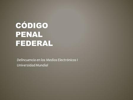 CÓDIGO PENAL FEDERAL Delincuencia en los Medios Electrónicos I Universidad Mundial.