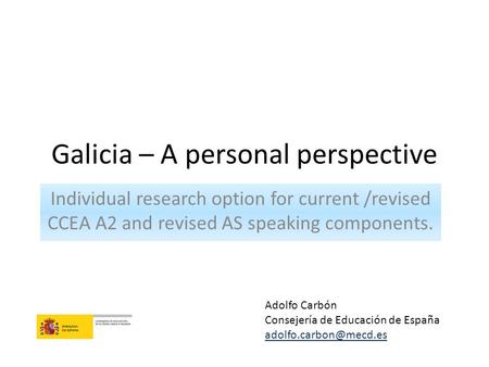 Galicia – A personal perspective Individual research option for current /revised CCEA A2 and revised AS speaking components. Adolfo Carbón Consejería de.