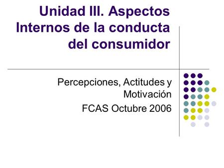 Unidad III. Aspectos Internos de la conducta del consumidor Percepciones, Actitudes y Motivación FCAS Octubre 2006.