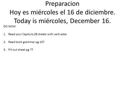 Preparacion Hoy es miércoles el 16 de diciembre. Today is miércoles, December 16. DO NOW: 1.Read your Capitulo 2B sheets with verb estar 2.Read book grammar.