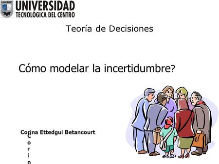 Teoría de Decisiones Cómo modelar la incertidumbre ? Corina ECorina E Corina Ettedgui Betancourt.