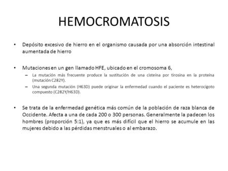 HEMOCROMATOSIS Depósito excesivo de hierro en el organismo causada por una absorción intestinal aumentada de hierro Mutaciones en un gen llamado HFE, ubicado.