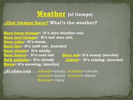 Weather (el tiempo) ¿Qué tiempo hace? What’s the weather? Hace buen tiempo= It’s nice weather out. Hace mal tiempo= It’s not nice out. Hace calor = It’s.