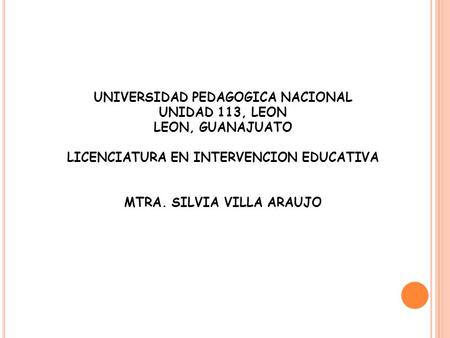 UNIVERSIDAD PEDAGOGICA NACIONAL UNIDAD 113, LEON LEON, GUANAJUATO LICENCIATURA EN INTERVENCION EDUCATIVA MTRA. SILVIA VILLA ARAUJO.