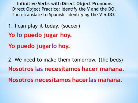 1. I can play it today. (soccer) Yo lo puedo jugar hoy. Yo puedo jugarlo hoy. 2. We need to make them tomorrow. (the beds) Nosotros las necesitamos hacer.
