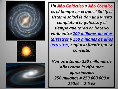 Un Año Galáctico o Año Cósmico es el tiempo en el que el Sol (y el sistema solar) le dan una vuelta completa a la galaxia, y el tiempo que tarda en hacerlo.