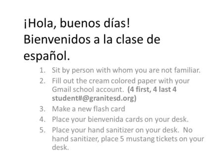 ¡Hola, buenos días! Bienvenidos a la clase de español. 1.Sit by person with whom you are not familiar. 2.Fill out the cream colored paper with your Gmail.