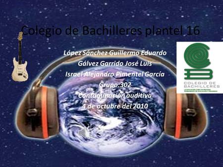 Colegio de Bachilleres plantel 16 López Sánchez Guillermo Eduardo Gálvez Garrido José Luis Israel Alejandro Pimentel García Grupo:302 Contaminación auditiva.