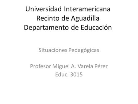 Universidad Interamericana Recinto de Aguadilla Departamento de Educación Situaciones Pedagógicas Profesor Miguel A. Varela Pérez Educ. 3015.