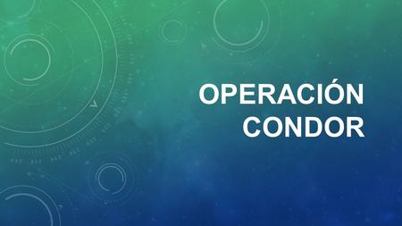 OPERACIÓN CONDOR. 1 - ¿ QUÉ ES ? 2 - ¿ QUÉ PASÓ ? 3 - ¿ AHORA ?