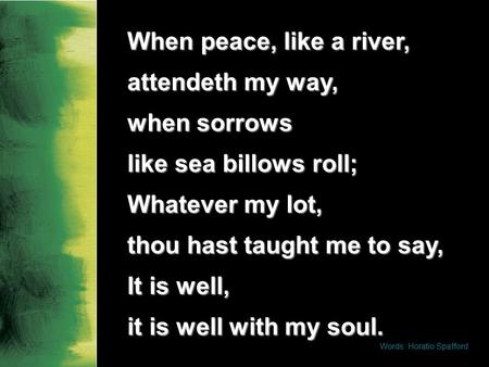 When peace, like a river, attendeth my way, when sorrows like sea billows roll; Whatever my lot, thou hast taught me to say, It is well, it is well with.