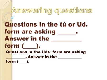 Questions in the tú or Ud. form are asking ______. Answer in the __________ form (____). Questions in the Uds. form are asking __________. Answer in the.