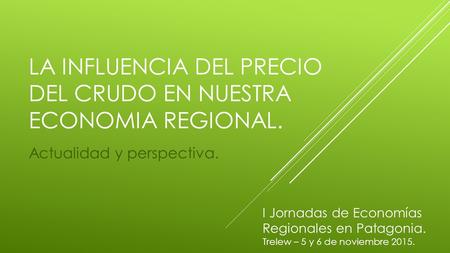LA INFLUENCIA DEL PRECIO DEL CRUDO EN NUESTRA ECONOMIA REGIONAL. Actualidad y perspectiva. I Jornadas de Economías Regionales en Patagonia. Trelew – 5.