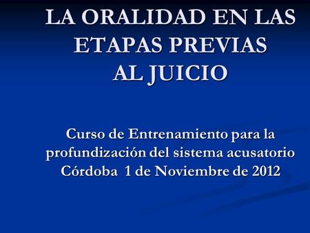 LA ORALIDAD EN LAS ETAPAS PREVIAS AL JUICIO Curso de Entrenamiento para la profundización del sistema acusatorio Córdoba 1 de Noviembre de 2012.