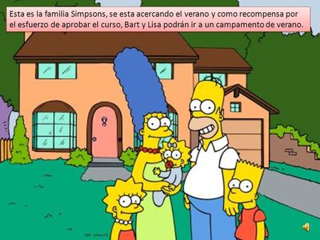 Esta es la familia Simpsons, se esta acercando el verano y como recompensa por el esfuerzo de aprobar el curso, Bart y Lisa podrán ir a un campamento de.