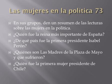  En sus grupos, den un resumen de las lecturas sobre las mujers en la politica.  ¿Quién fue la reina más importante de España?  ¿De qué país fue la.
