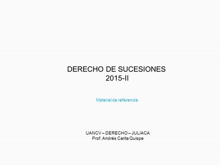 DERECHO DE SUCESIONES 2015-II UANCV – DERECHO – JULIACA Prof. Andrés Carita Quispe Material de referencia.