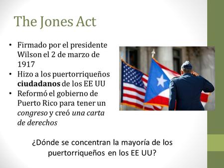 The Jones Act Firmado por el presidente Wilson el 2 de marzo de 1917 Hizo a los puertorriqueños ciudadanos de los EE UU Reformó el gobierno de Puerto Rico.