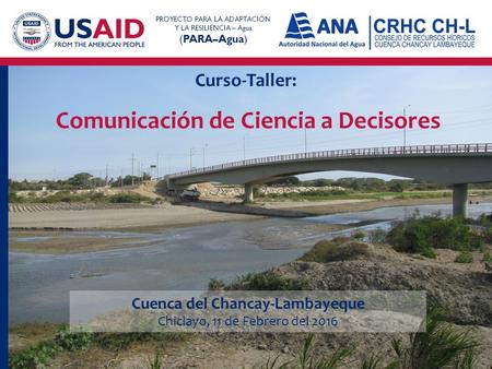 Curso-Taller: PROYECTO PARA LA ADAPTACIÓN Y LA RESILIENCIA – Agua (PARA–Agua) Comunicación de Ciencia a Decisores Cuenca del Chancay-Lambayeque Chiclayo,