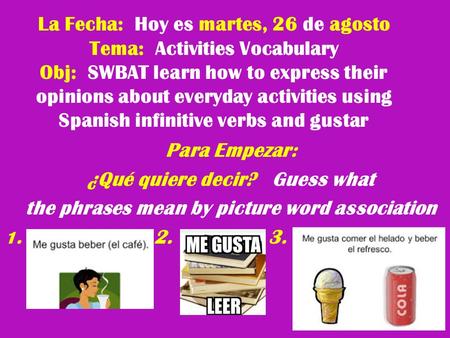 La Fecha: Hoy es martes, 26 de agosto Tema: Activities Vocabulary Obj: SWBAT learn how to express their opinions about everyday activities using Spanish.