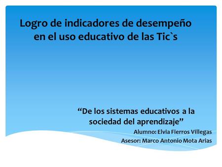 Logro de indicadores de desempeño en el uso educativo de las Tic`s “De los sistemas educativos a la sociedad del aprendizaje” Alumno: Elvia Fierros Villegas.