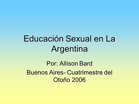 Educación Sexual en La Argentina Por: Allison Bard Buenos Aires- Cuatrimestre del Otoño 2006.