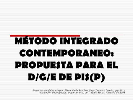 MÉTODO INTEGRADO CONTEMPORANEO: PROPUESTA PARA EL D/G/E DE PIS(P) Presentación elaborada por Liliana Maria Sánchez Mazo. Docente Diseño, gestión y evaluación.