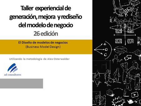Utilizando la metodología de Alex Osterwalder El Diseño de modelos de negocios (Business Model Design) Taller experiencial de generación, mejora y rediseño.