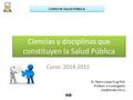 Ciencias y disciplinas que constituyen la Salud Pública Curso: 2014-2015 Dr. Pedro López Puig PhD. Profesor e Investigador CURSO DE SALUD.