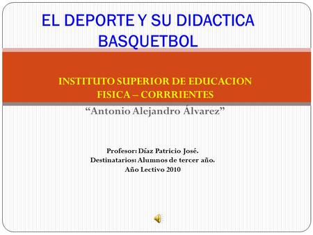 INSTITUTO SUPERIOR DE EDUCACION FISICA – CORRRIENTES “Antonio Alejandro Álvarez” EL DEPORTE Y SU DIDACTICA BASQUETBOL Profesor: Díaz Patricio José. Destinatarios: