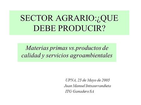 SECTOR AGRARIO:¿QUE DEBE PRODUCIR? Materias primas vs.productos de calidad y servicios agroambientales UPNA, 25 de Mayo de 2005 Juan Manuel Intxaurrandieta.