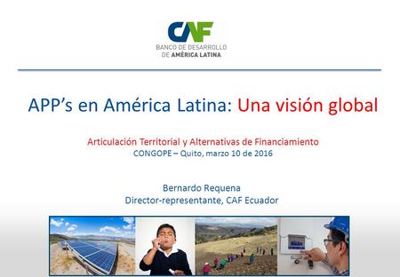 APP’s en América Latina: Una visión global Bernardo Requena Director-representante, CAF Ecuador Articulación Territorial y Alternativas de Financiamiento.