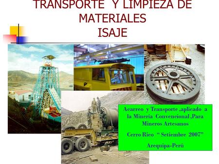 TRANSPORTE Y LIMPIEZA DE MATERIALES ISAJE Acarreo y Transporte,aplicado a la Minería Convencional,Para Mineros Artesanos Cerro Rico “ Setiembre 2007” Arequipa-Perú.