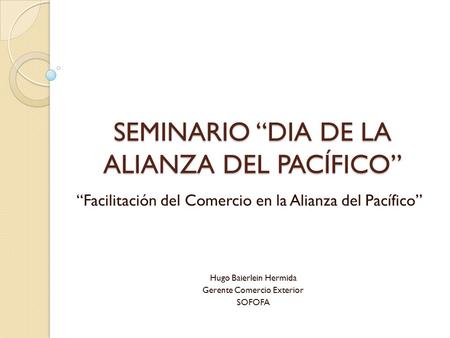 SEMINARIO “DIA DE LA ALIANZA DEL PACÍFICO” “Facilitación del Comercio en la Alianza del Pacífico” Hugo Baierlein Hermida Gerente Comercio Exterior SOFOFA.