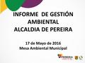 INFORME DE GESTIÓN AMBIENTAL ALCALDIA DE PEREIRA 17 de Mayo de 2016 Mesa Ambiental Municipal.