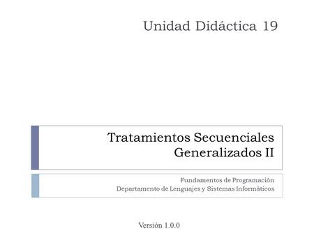Tratamientos Secuenciales Generalizados II Fundamentos de Programación Departamento de Lenguajes y Sistemas Informáticos Unidad Didáctica 19 Versión 1.0.0.