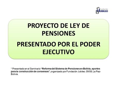 PROYECTO DE LEY DE PENSIONES PRESENTADO POR EL PODER EJECUTIVO * Presentado en el Seminario “Reforma del Sistema de Pensiones en Bolivia, aportes para.